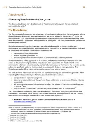 2012 Australian Administrative Law Policy Guide 16
Attachment A
Elements of the administrative law system
This document outlines in more detail elements of the administrative law system that are not already
addressed in the guide.
28
The Ombudsman
The Commonwealth Ombudsman has wide powers to investigate complaints about the administrative actions
of most Australian Government agencies to see if they are wrong, unlawful or discriminatory.
29
Under the
Ombudsman Act 1976, complaints about government contractors providing goods and services to the public
under a contract with a government agency can also be investigated. The Ombudsman has the discretion not
to investigate a complaint.
Ombudsman investigation and review powers are automatically available for decision making and
administrative processes of agencies within its jurisdiction: they need not be specified in legislation. Following
an investigation, the remedies offered by the Ombudsman are:
 recommendations to departments
 specific reports to government, or
 broader reports making recommendations to government about systemic problems.
These remedies may not be appropriate in all situations, and often accountability mechanisms which offer
access to statutory review rights and final resolution are more appropriate. On the other hand, some
administrative actions are not reviewable by courts or tribunals because of their nature – for example, agency
actions not specifically related to decisions, such as unreasonable delays in making decisions. The
Ombudsman may be able to make recommendations about these types of issues.
The Ombudsman is independent and impartial, and works to improve public administration generally. When
evaluating different accountability mechanisms, consider that the Ombudsman:
 can conduct ‘own motion’ investigations
 does not have jurisdiction over the AAT, and should not be relied on as a means of holding tribunals
accountable
 will require special reasons to investigate a complaint that is being, or has been, reviewed by a court
or tribunal,
30
and
 may choose not to investigate a complaint if rights of review to courts or tribunals exist.
31
The Commonwealth Ombudsman is also the Defence Force Ombudsman, Immigration Ombudsman, Law
Enforcement Ombudsman, Postal Industry Ombudsman, the Norfolk Island Ombudsman and the Taxation
Ombudsman, and discharges the role of ACT Ombudsman under legislation.
32
 For further information, please visit the Commonwealth Ombudsman’s website at
http://www.ombudsman.gov.au
28
While not technically a part of the administrative law system, compensation for defective administrative may be awarded at common law for
negligence or misfeasance in public office. There are also government schemes available to remedy detriment caused by defective
administration, including the Compensation for Detriment caused by Defective Administration (CDDA) scheme (see
http://www.finance.gov.au/financial-framework/discretionary-compensation/cdda-scheme.html).
29
Ombudsman Act 1976, ss 5, 15.
30
Ombudsman Act 1976, s 6(2).
31
Ombudsman Act 1976, s 6(3).
32
Self-Government (Consequential Provisions) Act 1988 (ACT).
 