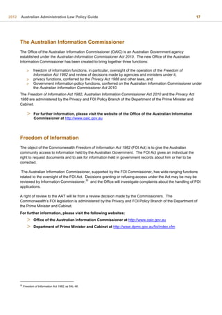 2012 Australian Administrative Law Policy Guide 17
The Australian Information Commissioner
The Office of the Australian Information Commissioner (OAIC) is an Australian Government agency
established under the Australian Information Commissioner Act 2010. The new Office of the Australian
Information Commissioner has been created to bring together three functions:
 freedom of information functions, in particular, oversight of the operation of the Freedom of
Information Act 1982 and review of decisions made by agencies and ministers under it,
 privacy functions, conferred by the Privacy Act 1988 and other laws, and
 Government information policy functions, conferred on the Australian Information Commissioner under
the Australian Information Commissioner Act 2010.
The Freedom of Information Act 1982, Australian Information Commissioner Act 2010 and the Privacy Act
1988 are administered by the Privacy and FOI Policy Branch of the Department of the Prime Minister and
Cabinet.
 For further information, please visit the website of the Office of the Australian Information
Commissioner at http://www.oaic.gov.au
Freedom of Information
The object of the Commonwealth Freedom of Information Act 1982 (FOI Act) is to give the Australian
community access to information held by the Australian Government. The FOI Act gives an individual the
right to request documents and to ask for information held in government records about him or her to be
corrected.
The Australian Information Commissioner, supported by the FOI Commissioner, has wide ranging functions
related to the oversight of the FOI Act. Decisions granting or refusing access under the Act may be may be
reviewed by Information Commissioner,
33
and the Office will investigate complaints about the handling of FOI
applications.
A right of review to the AAT will lie from a review decision made by the Commissioners. The
Commonwealth’s FOI legislation is administered by the Privacy and FOI Policy Branch of the Department of
the Prime Minister and Cabinet.
For further information, please visit the following websites:
 Office of the Australian Information Commissioner at http://www.oaic.gov.au
 Department of Prime Minister and Cabinet at http://www.dpmc.gov.au/foi/index.cfm
33
Freedom of Information Act 1982, ss 54L–M.
 