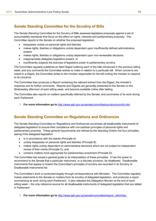 2012 Australian Administrative Law Policy Guide 19
Senate Standing Committee for the Scrutiny of Bills
The Senate Standing Committee for the Scrutiny of Bills assesses legislative proposals against a set of
accountability standards that focus on the effect on rights, interests and parliamentary propriety. The
Committee reports to the Senate on whether the proposed legislation:
 trespasses unduly on personal rights and liberties
 makes rights, liberties or obligations unduly dependent upon insufficiently defined administrative
powers
 makes rights, liberties or obligations unduly dependent upon non-reviewable decisions
 inappropriately delegates legislative powers, or
 insufficiently subjects the exercise of legislative power to parliamentary scrutiny.
The Committee regularly publishes an Alert Digest outlining each of the bills introduced in the previous sitting
week, and any comments the Committee wishes to make in relation to a particular bill. When concerns are
raised in a Digest, the Committee writes to the minister responsible for the bill inviting the minister to respond
to its concerns.
The Committee then produces a Report containing the relevant extract from the Digest, the minister’s
response and its further comments. Reports and Digests are generally presented to the Senate on the
Wednesday afternoon of each sitting week, and become available online after tabling.
The Committee also reports on matters specifically referred by the Senate, and summaries of its work during
each Parliament.
 For more information go to http://www.aph.gov.au/senate/committee/scrutiny/cominfo.htm
Senate Standing Committee on Regulations and Ordinances
The Senate Standing Committee on Regulations and Ordinances scrutinises all disallowable instruments of
delegated legislation to ensure their compliance with non-partisan principles of personal rights and
parliamentary propriety. These general requirements are refined by the Standing Orders into four principles,
asking if the delegated legislation:
 is in accordance with the statute (Principle A)
 unduly trespasses on personal rights and liberties (Principle B)
 makes rights unduly dependent on administrative decisions which are not subject to independent
review of their merits (Principle C), and
 contains matters more appropriate for parliamentary enactment (Principle D).
The Committee has issued a general guide to its interpretation of these principles. It has the power to
recommend to the Senate that a particular instrument, or a discrete provision, be disallowed. Disallowable
instruments that appear to breach the Committee's principles of scrutiny are recorded in its Scrutiny of
Disallowable Instruments list.
The Committee’s work is conducted largely through correspondence with Ministers. The Committee regularly
makes statements to the Senate on matters from its scrutiny of delegated legislation, and produces a report
summarising its work during each Parliament. It also releases the Delegation Monitor at the end of each
sitting week – the only reference source for all disallowable instruments of delegated legislation that are tabled
in Parliament.
 For more information go to http://www.aph.gov.au/senate/committee/regord_ctte/index.
 