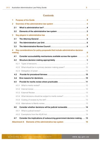 2012 Australian Administrative Law Policy Guide 3
Contents
1 Purpose of the Guide................................................................................................... 4
2 Overview of the administrative law system ............................................................... 4
2.1 What is administrative law? ................................................................................. 4
2.2 Elements of the administrative law system ........................................................ 5
3 Key players in administrative law............................................................................... 6
3.1 The Attorney-General ........................................................................................... 6
3.2 The Administrative Law Unit................................................................................ 6
3.3 The Administrative Review Council..................................................................... 6
4 Key considerations for policy proposals that include administrative decision
making................................................................................................................................. 8
4.1 Consider accountability mechanisms available across the system ................. 8
4.2 Structure decision making appropriately............................................................ 9
4.2.1 Types of decisions............................................................................................... 9
4.2.2 What should be in a primary decision making power? ....................................... 10
4.2.3 Delegation of power .......................................................................................... 10
4.3 Provide for procedural fairness ........................................................................ 10
4.4 Give reasons for decisions................................................................................. 10
4.5 Provide for merits review where practicable .................................................... 11
4.5.1 What is merits review? ...................................................................................... 12
4.5.2 Internal review................................................................................................... 12
4.5.3 External Review ................................................................................................ 13
4.5.4 What decisions should be subject to merits review?.......................................... 13
4.5.5 Costing of reviews by the AAT........................................................................... 13
4.5.6 Alternatives to Merits review.............................................................................. 13
4.6 Consider whether decisions will be judicial reviewable .................................. 14
4.6.1 What is judicial review? ..................................................................................... 14
4.6.2 Exemptions from the ADJR Act ......................................................................... 14
4.7 Consider the implications of outsourcing government decision making....... 15
Attachment A Elements of the administrative law system.......................................... 16
 