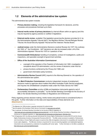 2012 Australian Administrative Law Policy Guide 5
1.2 Elements of the administrative law system
The administrative law system includes
 Primary decision making, including the legislative framework for decisions, and the
processes and procedures that lead up to them.
 Internal merits review of primary decisions by internal officers within an agency (and this
may be required by agency practice or codified in legislation)
 External merits review, available if the legislation governing the decision provides for it, by
the Administrative Appeals Tribunal (AAT), the Migration Review Tribunal-Refugee Review
Tribunal, the Social Security Appeals Tribunal and the Veterans’ Review Board.
 Judicial review under the Administrative Decisions (Judicial Review) Act 1977, the Judiciary
Act 1903, or
3
the Constitution. AAT decisions can also be reviewed under s 44 of the
Administrative Appeals Tribunal Act 1975 on ‘questions of law’.
 Commonwealth Ombudsman handling of complaints, conduct of investigations, audits and
inspections, and specialist oversight of government activities.
 Office of the Australian Information Commissioner:
 oversight of the operation of the Freedom of Information Act 1982, investigation of
complaints about FOI administration, and the review of decisions under that Act
 privacy functions conferred by the Privacy Act 1988, and
 government information policy functions.
 Administrative Review Council (ARC) reports to the Attorney-General on, the operation of
the administrative law system.
 The Merit Protection Commissioner conducts independent reviews of employment
decisions made by agencies about matters that affect Australian Public Service employees,
and inquires into whistleblower complaints made under the Public Service Act 1999.
4
 Parliamentary Committee scrutiny of Bills and legislative instruments against a set of
accountability standards or principles,
5
by the Senate Standing Committee for the Scrutiny of
Bills or the Senate Standing Committee on Regulations and Ordinances.
6
Policy regarding primary decision making, merits review and judicial review is considered further in
this guide. Further information on the roles and responsibilities of these elements is at
Attachment A.
3
The Migration Act 1958 provides a separate mechanism for judicial review.
4
See the website of the Australian Public Service Commission at www.apsc.gov.au/merit.
5
See in particular, the Senate Standing Committee for the Scrutiny of Bills for legislation at
<http://www.aph.gov.au/senate/committee/scrutiny/cominfo.htm> and the Senate Standing Committee on Regulations and
Ordinances for delegated legislation at <http://www.aph.gov.au/senate/committee/regord_ctte/index.htm>.
6
On 30 September 2010, the Attorney-General reintroduced the Human Rights (Parliamentary Scrutiny) Bill 2010 and the Human
Rights (Parliamentary Scrutiny) (Consequential Provisions) Bill 2010. The Bills contain provisions to establish a Parliamentary
Joint Committee on Human Rights with powers to examine Acts, Bills and legislative instruments for compatibility with Australia’s
human rights obligations. The Bills also introduce a requirement for new and amending legislation and disallowable legislative
instruments to be accompanied by a statement of compatibility with human rights. Further information on the Bills is available at:
http://www.ag.gov.au/humanrightsframework .
 