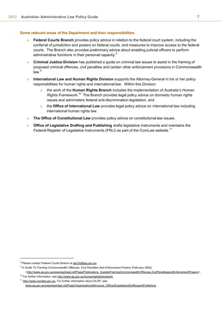 2012 Australian Administrative Law Policy Guide 7
Some relevant areas of the Department and their responsibilities
 Federal Courts Branch provides policy advice in relation to the federal court system, including the
conferral of jurisdiction and powers on federal courts, and measures to improve access to the federal
courts. The Branch also provides preliminary advice about enabling judicial officers to perform
administrative functions in their personal capacity.
8
 Criminal Justice Division has published a guide on criminal law issues to assist in the framing of
proposed criminal offences, civil penalties and certain other enforcement provisions in Commonwealth
law.
9
 International Law and Human Rights Division supports the Attorney-General in his or her policy
responsibilities for human rights and international law. Within this Division:
o the work of the Human Rights Branch includes the implementation of Australia’s Human
Rights Framework.
10
The Branch provides legal policy advice on domestic human rights
issues and administers federal anti-discrimination legislation, and
o the Office of International Law provides legal policy advice on international law including
international human rights law.
 The Office of Constitutional Law provides policy advice on constitutional law issues.
 Office of Legislative Drafting and Publishing drafts legislative instruments and maintains the
Federal Register of Legislative Instruments (FRLI) as part of the ComLaw website.
11
8
Please contact Federal Courts Branch at ajd.fcb@ag.gov.au.
9
A Guide To Framing Commonwealth Offences, Civil Penalties And Enforcement Powers (February 2004)
<http://www.ag.gov.au/www/agd/agd.nsf/Page/Publications_GuidetoFramingCommonwealthOffences,CivilPenaltiesandEnforcementPowers>.
10
For further information, see http://www.ag.gov.au/humanrightsframework.
11
http://www.comlaw.gov.au. For further information about OLDP, see:
www.ag.gov.au/www/agd/agd.nsf/Page/OrganisationalStructure_OfficeofLegislativeDraftingandPublishing
 