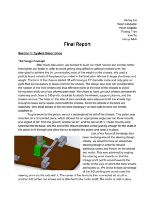 Kenny Lei 
Kevin Lasquete 
Kevin Segade 
Thuong Tran 
Yen Tu 
Group A4­6 
Final Report 
 
Section 1: System Description 
 
1A) Design Concept 
After much discussion, we decided to build our robot heavier and sturdier rather 
than lighter and faster in order to avoid getting disqualified by getting knocked over. We 
attempted to achieve this by concentrating most of the weight on the chassis. We used a 
particle board instead of the plywood provided in the fabrication lab due to larger sturdiness and 
weight. The form of the chassis started off with having a 13” diameter circle and only gets cut 
parts that are necessary to leave room for the wheels. The design also took into consideration 
the rotation of the front wheels and thus left more room at the nose of the chassis to avoid 
having them stick out of our allowed perimeter. We chose to have our back wheels permanently 
stationary and chose to 3­D­print L­brackets to attach the wheels, support columns, and the 
chassis at once.The holes on the side of the L­brackets were adjusted to lift the wheels high 
enough to leave some space underneath the chassis. Since the wheels in the back are 
stationary, only small pieces of the rod were necessary on each side to have the wheels 
attached to.  
To give room for the piston, we cut a rectangle at the tail of the chassis. This piston was 
mounted on a 3D­printed piece, which allowed for an appropriate angle (we had three mounts, 
one angled at 60° from the ground, another at 30°, and the last at 45°). These mounts were 
screwed into the base, and the end of the mount provided a hole just big enough for the shaft of 
the piston to fit through and allow the nut to tighten the piston and keep it in place. 
Lots of our focus of the design has 
been revolving around the steering design. 
Initially, we aimed to have an Ackerman 
steering design in order to prevent 
additional stress and friction on the wheels 
and motor. This was achieved by angling 
the steering arms inwards so that the 
linkage pivot points aimed towards the 
center of the axis on which the back wheels 
are located at. We chose to take advantage 
of the 3­D printing and constructed the 
steering arms and tie rods with it. The center of the tie rod is then connected via a bolt to 
another 3­D printed rod whose end is attached to the motor shaft. The motor is held in place 
 