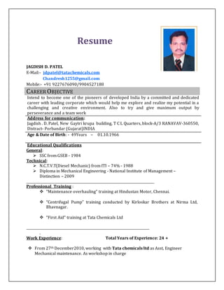 Resume
JAGDISH D. PATEL
E-Mail:- jdpatel@tatachemicals.com
Chandresh1255@gmail.com
Mobile:- +91 9227676090/9904527188
CAREER OBJECTIVE
Intend to become one of the pioneers of developed India by a committed and dedicated
career with leading corporate which would help me explore and realize my potential in a
challenging and creative environment. Also to try and give maximum output by
perseverance and a team work
Address for communication:
Jagdish . D. Patel, New Gaytri krupa building, T C L Quarters, block-A/3 RANAVAV-360550,
Distract- Porbandar (Gujarat)INDIA
Age & Date of Birth: - 49Years – 01.10.1966
Educational Qualifications
General:
 SSC from GSEB - 1984
Technical:
 N.C.T.V.T(Diesel Mechanic) from ITI – 74% - 1988
 Diploma in Mechanical Engineering - National Institute of Management –
Distinction – 2009
______________________________________________________________________________
Professional Training :
 “Maintenance overhauling” training at Hindustan Motor, Chennai.
 “Centrifugal Pump” training conducted by Kirloskar Brothers at Nirma Ltd,
Bhavnagar.
 “First Aid” training at Tata Chemicals Ltd
___________________________________________________________________________
.
Work Experience: Total Years of Experience: 24 +
 From 27th December2010, working with Tata chemicals ltd as Asst, Engineer
Mechanical maintenance. As workshop in charge
 