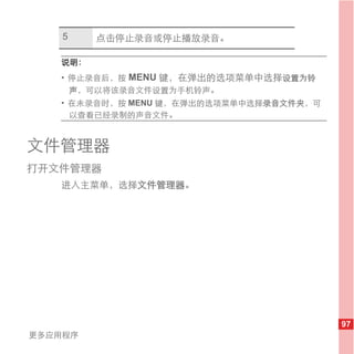 5    点击停止录音或停止播放录音。

   说明：
   • 停止录音后，按 MENU 键，在弹出的选项菜单中选择设置为铃
     声，可以将该录音文件设置为手机铃声。
   • 在未录音时，按 MENU 键，在弹出的选项菜单中选择录音文件夹，可
     以查看已经录制的声音文件。


文件管理器
打开文件管理器
   进入主菜单，选择文件管理器。




                                         97
更多应用程序
 