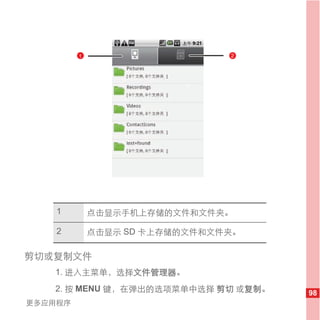 1                     2




                         1




    1        点击显示手机上存储的文件和文件夹。

    2        点击显示 SD 卡上存储的文件和文件夹。

剪切或复制文件
   1. 进入主菜单，选择文件管理器。
   2. 按 MENU 键，在弹出的选项菜单中选择 剪切 或复制。   98
更多应用程序
 