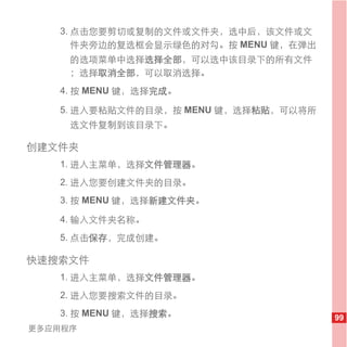 3. 点击您要剪切或复制的文件或文件夹，选中后，该文件或文
      件夹旁边的复选框会显示绿色的对勾。按 MENU 键，在弹出
     的选项菜单中选择选择全部，可以选中该目录下的所有文件
     ；选择取消全部，可以取消选择。
   4. 按 MENU 键，选择完成。

   5. 进入要粘贴文件的目录，按 MENU 键，选择粘贴，可以将所
     选文件复制到该目录下。

创建文件夹
   1. 进入主菜单，选择文件管理器。
   2. 进入您要创建文件夹的目录。
   3. 按 MENU 键，选择新建文件夹。

   4. 输入文件夹名称。
   5. 点击保存，完成创建。

快速搜索文件
   1. 进入主菜单，选择文件管理器。
   2. 进入您要搜索文件的目录。
   3. 按 MENU 键，选择搜索。                  99
更多应用程序
 
