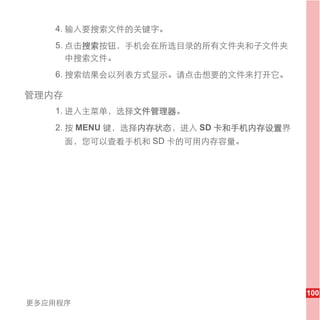 4. 输入要搜索文件的关键字。
   5. 点击搜索按钮，手机会在所选目录的所有文件夹和子文件夹
      中搜索文件。
   6. 搜索结果会以列表方式显示。请点击想要的文件来打开它。

管理内存
   1. 进入主菜单，选择文件管理器。
   2. 按 MENU 键，选择内存状态，进入 SD 卡和手机内存设置界
       面，您可以查看手机和 SD 卡的可用内存容量。




                                        100
更多应用程序
 