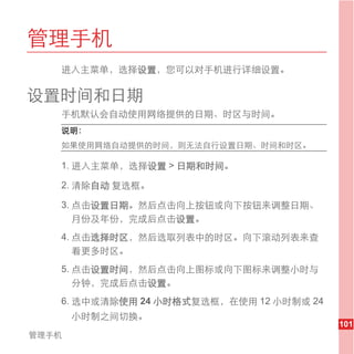 管理手机
   进入主菜单，选择设置，您可以对手机进行详细设置。

设置时间和日期
   手机默认会自动使用网络提供的日期、时区与时间。
   说明：
   如果使用网络自动提供的时间，则无法自行设置日期、时间和时区。

   1. 进入主菜单，选择设置 > 日期和时间。

   2. 清除自动 复选框。

   3. 点击设置日期。然后点击向上按钮或向下按钮来调整日期、
      月份及年份，完成后点击设置。
   4. 点击选择时区，然后选取列表中的时区。向下滚动列表来查
      看更多时区。
   5. 点击设置时间，然后点击向上图标或向下图标来调整小时与
      分钟，完成后点击设置。
   6. 选中或清除使用 24 小时格式复选框，在使用 12 小时制或 24
       小时制之间切换。
                                          101
管理手机
 
