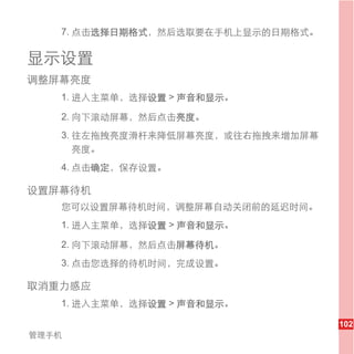 7. 点击选择日期格式，然后选取要在手机上显示的日期格式。

显示设置
调整屏幕亮度
   1. 进入主菜单，选择设置 > 声音和显示。

   2. 向下滚动屏幕，然后点击亮度。
   3. 往左拖拽亮度滑杆来降低屏幕亮度，或往右拖拽来增加屏幕
      亮度。
   4. 点击确定，保存设置。

设置屏幕待机
   您可以设置屏幕待机时间，调整屏幕自动关闭前的延迟时间。
   1. 进入主菜单，选择设置 > 声音和显示。

   2. 向下滚动屏幕，然后点击屏幕待机。
   3. 点击您选择的待机时间，完成设置。

取消重力感应
   1. 进入主菜单，选择设置 > 声音和显示。

                                   102
管理手机
 