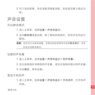 2. 向下滚动屏幕，然后清除方向复选框，则会取消重力感应功
      能。

声音设置
开启静音模式
   1. 进入主菜单，选择设置 > 声音和显示。

   2. 选中静音模式复选框，除了媒体和闹钟外，所有声音均设为
      静音。
   说明： 您还可以长按电源键，在弹出的选项菜单中选择静音模式，来开
        启或关闭静音模式。


设置铃声音量
   1. 进入主菜单，选择设置 > 声音和显示 > 铃声音量。

   2. 往左拖拽滑杆来降低铃声音量，或往右拖拽来增大铃声音量。
   3. 点击确定，保存设置。

更改手机铃声
   1. 进入主菜单，选择设置 > 声音和显示 > 手机铃声，打开铃声
       列表。
                                       103
管理手机
 