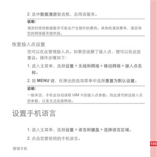 2. 选中数据漫游复选框，启用该服务。
   说明：
   漫游时使用数据服务可能会产生额外的费用。具体的漫游费率，请咨询
   您的网络服务提供商。


恢复接入点设置
   您可以在此管理接入点。如果您误删了接入点，便可以在此处
   重设。操作步骤如下：
   1. 进入主菜单，选择设置 > 无线和网络 > 移动网络 > 接入点名
       称。
   2. 按 MENU 键，在弹出的选项菜单中选择重置为默认设置。
   说明：
   一般来说，手机会自动读取 UIM 卡的接入点参数。因此请勿修改接入点
   的参数，以免无法连接网络。


设置手机语言

   1. 进入主菜单，选择设置 > 语言和键盘 > 选择语言区域。

   2. 点击您要使用的手机语言。
                                         105
管理手机
 