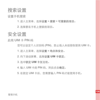 搜索设置
设置手机搜索
     1. 进入主菜单，选择设置 > 搜索 > 可搜索的项目。

     2. 选择要在手机上搜索的项目。

安全设置
启用 UIM 卡 PIN 码
     您可以设定个人识别码 (PIN)，防止他人未经授权使用 UIM 卡。

     1. 进入主菜单，选择设置 > 地点和安全。

     2. 向下滚动屏幕，选择设置 UIM 卡锁定。

     3. 选中锁定 UIM 卡复选框。

     4. 输入 UIM 卡的 PIN 码，然后点击确定。

     5. 在锁定 UIM 卡后，您需要输入 PIN 码才能使用手机。




                                          106
管理手机
 