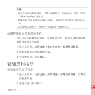 说明：
   • 连续 3 次输错 PIN 码后， UIM 卡将被锁定，您需要输入 PUK （PIN
     Unblocking Key）来解锁。
   • PIN 码和 PUK 码通常随 UIM 卡提供，具体请咨询您的网络服务提供
     商。
   • 设定 PIN 码保护后，您仍然可以随时拨打紧急电话。


使用屏幕锁定图案保护手机
   您可以设定屏幕锁定图案，当屏幕锁定后，需要正确绘制屏幕
   解锁图案后才能解锁。
   1. 进入主菜单，选择设置 > 地点和安全 > 设置解锁图案。

   2. 根据屏幕提示绘制解锁图案。
   3. 完成绘制后，点击确认。

管理应用程序
查看安装的应用程序
   1. 进入主菜单，选择设置 > 应用程序 > 管理应用程序，打开应
       用程序列表。
   2. 您可以进行如下操作：
                                                 107
管理手机
 