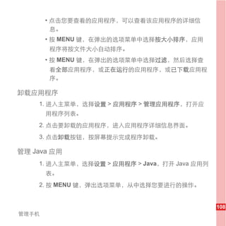 • 点击您要查看的应用程序，可以查看该应用程序的详细信
         息。
       • 按 MENU 键，在弹出的选项菜单中选择按大小排序，应用
       程序将按文件大小自动排序。
       • 按 MENU 键，在弹出的选项菜单中选择过滤，然后选择查
       看全部应用程序，或正在运行的应用程序，或已下载应用程
       序。

卸载应用程序
    1. 进入主菜单，选择设置 > 应用程序 > 管理应用程序，打开应
       用程序列表。
    2. 点击要卸载的应用程序，进入应用程序详细信息界面。
    3. 点击卸载按钮，按屏幕提示完成程序卸载。

管理 Java 应用
    1. 进入主菜单，选择设置 > 应用程序 > Java，打开 Java 应用列
       表。
    2. 按 MENU 键，弹出选项菜单，从中选择您要进行的操作。


                                              108
管理手机
 