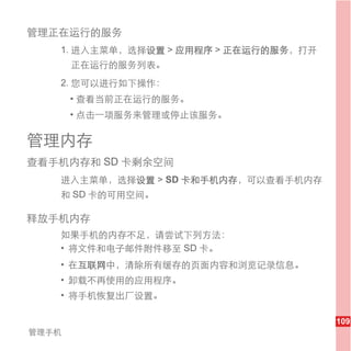 管理正在运行的服务
   1. 进入主菜单，选择设置 > 应用程序 > 正在运行的服务，打开
       正在运行的服务列表。
   2. 您可以进行如下操作：
       • 查看当前正在运行的服务。
       • 点击一项服务来管理或停止该服务。

管理内存
查看手机内存和 SD 卡剩余空间
   进入主菜单，选择设置 > SD 卡和手机内存，可以查看手机内存
   和 SD 卡的可用空间。

释放手机内存
   如果手机的内存不足，请尝试下列方法：
   • 将文件和电子邮件附件移至 SD 卡。
   • 在互联网中，清除所有缓存的页面内容和浏览记录信息。
   • 卸载不再使用的应用程序。
   • 将手机恢复出厂设置。

                                       109
管理手机
 