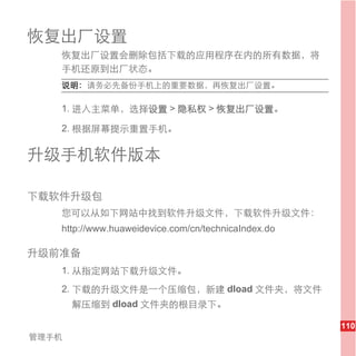 恢复出厂设置
   恢复出厂设置会删除包括下载的应用程序在内的所有数据，将
   手机还原到出厂状态。
   说明： 请务必先备份手机上的重要数据，再恢复出厂设置。

   1. 进入主菜单，选择设置 > 隐私权 > 恢复出厂设置。

   2. 根据屏幕提示重置手机。

升级手机软件版本

下载软件升级包
   您可以从如下网站中找到软件升级文件，下载软件升级文件：
   http://www.huaweidevice.com/cn/technicaIndex.do

升级前准备
   1. 从指定网站下载升级文件。
   2. 下载的升级文件是一个压缩包，新建 dload 文件夹，将文件
       解压缩到 dload 文件夹的根目录下。

                                                     110
管理手机
 