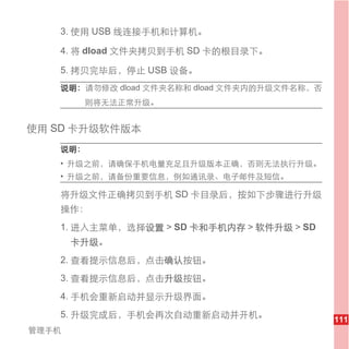 3. 使用 USB 线连接手机和计算机。

   4. 将 dload 文件夹拷贝到手机 SD 卡的根目录下。

   5. 拷贝完毕后，停止 USB 设备。
   说明： 请勿修改 dload 文件夹名称和 dload 文件夹内的升级文件名称，否
        则将无法正常升级。


使用 SD 卡升级软件版本
   说明：
   • 升级之前，请确保手机电量充足且升级版本正确，否则无法执行升级。
   • 升级之前，请备份重要信息，例如通讯录、电子邮件及短信。

   将升级文件正确拷贝到手机 SD 卡目录后，按如下步骤进行升级
   操作：
   1. 进入主菜单，选择设置 > SD 卡和手机内存 > 软件升级 > SD
       卡升级。
   2. 查看提示信息后，点击确认按钮。
   3. 查看提示信息后，点击升级按钮。
   4. 手机会重新启动并显示升级界面。
   5. 升级完成后，手机会再次自动重新启动并开机。
                                               111
管理手机
 