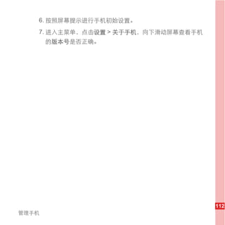 6. 按照屏幕提示进行手机初始设置。
   7. 进入主菜单，点击设置 > 关于手机，向下滑动屏幕查看手机
       的版本号是否正确。




                                     112
管理手机
 