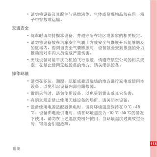 • 请勿将设备及其配件与易燃液体、气体或易爆物品放在同一箱
       子中存放或运输。

交通安全
     • 驾车时请勿持握本设备，并遵守所在地区或国家的相关规定。
     • 请勿将设备放在汽车安全气囊上方或安全气囊展开后能够触及
       的区域内。否则当安全气囊膨胀时，设备就会受到很强的外力
       推动而对车内人员造成严重伤害。
     • 无线设备可能干扰飞机的飞行系统，请遵守航空公司的相关规
       定，在禁止使用无线设备的地方，请关闭该设备。

操作环境
     • 请勿在多灰、潮湿、肮脏或靠近磁场的地方进行充电或使用本
       设备，以免引起设备内部电路故障。
     • 雷雨天气时，请勿使用设备，以免受到雷击或其它伤害。
     • 有明文规定禁止使用无线设备的场所，请关闭本设备。
     • 设备使用电源适配器供电时，请将环境温度保持在 0 ℃ - 45
       ℃；设备由电池供电时，请在环境温度为 -10 ℃ -55 ℃的情况
       下使用。请勿在上述温度范围外使用，当环境温度过高或过低
       时，可能会引起故障。



                                           114
附录
 