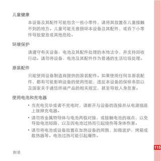 儿童健康
     本设备及其配件可能包含一些小零件，请将其放置在儿童接触
     不到的地方。儿童可能无意损坏本设备及其配件，或吞下小零
     件导致窒息或其他危险。

环境保护
     请遵守有关设备、电池及其配件处理的本地法令，并支持回收
     行动。请勿将设备、电池及其配件作为普通的生活垃圾处理。

原装配件
     只能使用设备制造商提供的原装配件。如果使用任何非原装配
     件，都有可能影响设备的使用性能，违反本设备的保修条款以
     及国家关于通信终端产品的相关规定，甚至导致人身危害。

使用电池和充电器
     • 当充电完毕或者不充电时，请断开与设备的连接并从电源插座
       上拔掉充电器。
     • 请勿将金属物导体与电池两极对接，或接触电池的端点，以免
       导致电池短路，以及因电池过热而引起烧伤等身体伤害。
     • 请勿将电池或设备放置在加热设备的周围，如微波炉、烤箱或
       散热器等。电池过热可能引起爆炸。

                                     115
附录
 