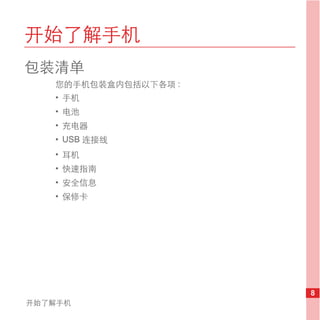 开始了解手机
包装清单
   您的手机包装盒内包括以下各项 :
   • 手机
   • 电池
   • 充电器
   • USB 连接线
   • 耳机
   • 快速指南
   • 安全信息
   • 保修卡




                      8
开始了解手机
 