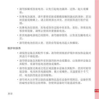 • 请勿拆解或改装电池，以免引起电池漏液、过热、起火或爆
       裂。
     • 如果电池漏液，请不要使皮肤或眼睛接触到漏出的液体；若沾
       到皮肤或眼睛上，请立即用清水冲洗，并到医院进行医疗处
       理。
     • 如果电池在使用、充电或保存过程中有变色、变形、异常发热
       等异常现象，请停止使用并更换新电池。
     • 若充电器电源线已经损坏，请勿继续使用，以免发生触电或火
       灾。
     • 请勿把电池扔到火里，否则会导致电池起火和爆裂。

维护和保养
     • 请保持设备及其配件干燥。请勿使用微波炉等外部加热设备对
       其进行干燥处理。
     • 请勿使设备及其配件受到强烈的冲击或震动，以免损坏设备及
       其配件，或者导致电池燃烧或爆炸。
     • 请勿在温度过高或过低区域放置本设备及其配件，否则可能导
       致设备、电池和充电器故障、着火或爆炸。当温度低于 0 ℃
       时，电池的性能会受到限制。
     • 请勿将大头针等尖锐的金属物品放在设备听筒附近，设备听筒
       的磁性会吸住这些物体，您使用设备时可能造成伤害。

                                      116
附录
 