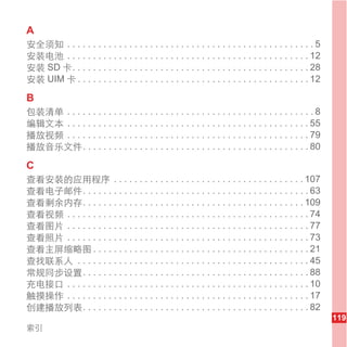 A
安全须知 . . . . . . . . . . . . . . . . . . . . . . . . . . . . . . . . . . . . . . . . . . . . . . . . 5
安装电池 . . . . . . . . . . . . . . . . . . . . . . . . . . . . . . . . . . . . . . . . . . . . . . . 12
安装 SD 卡. . . . . . . . . . . . . . . . . . . . . . . . . . . . . . . . . . . . . . . . . . . . . . 28
安装 UIM 卡 . . . . . . . . . . . . . . . . . . . . . . . . . . . . . . . . . . . . . . . . . . . . . 12

B
包装清单 . . . . . . . . . . . . . . . . . . . . . . . . . . . . . . . . . . . . . . . . . . . . . . . . 8
编辑文本 . . . . . . . . . . . . . . . . . . . . . . . . . . . . . . . . . . . . . . . . . . . . . . . 55
播放视频 . . . . . . . . . . . . . . . . . . . . . . . . . . . . . . . . . . . . . . . . . . . . . . . 79
播放音乐文件. . . . . . . . . . . . . . . . . . . . . . . . . . . . . . . . . . . . . . . . . . . . 80

C
查看安装的应用程序 . . . . . . . . . . . . . . . . . . . . . . . . . . . . . . . . . . . . . 107
查看电子邮件. . . . . . . . . . . . . . . . . . . . . . . . . . . . . . . . . . . . . . . . . . . . 63
查看剩余内存. . . . . . . . . . . . . . . . . . . . . . . . . . . . . . . . . . . . . . . . . . . 109
查看视频 . . . . . . . . . . . . . . . . . . . . . . . . . . . . . . . . . . . . . . . . . . . . . . . 74
查看图片 . . . . . . . . . . . . . . . . . . . . . . . . . . . . . . . . . . . . . . . . . . . . . . . 77
查看照片 . . . . . . . . . . . . . . . . . . . . . . . . . . . . . . . . . . . . . . . . . . . . . . . 73
查看主屏缩略图 . . . . . . . . . . . . . . . . . . . . . . . . . . . . . . . . . . . . . . . . . . 21
查找联系人 . . . . . . . . . . . . . . . . . . . . . . . . . . . . . . . . . . . . . . . . . . . . . 45
常规同步设置. . . . . . . . . . . . . . . . . . . . . . . . . . . . . . . . . . . . . . . . . . . . 88
充电接口 . . . . . . . . . . . . . . . . . . . . . . . . . . . . . . . . . . . . . . . . . . . . . . . 10
触摸操作 . . . . . . . . . . . . . . . . . . . . . . . . . . . . . . . . . . . . . . . . . . . . . . . 17
创建播放列表. . . . . . . . . . . . . . . . . . . . . . . . . . . . . . . . . . . . . . . . . . . . 82
                                                                                                         119
索引
 