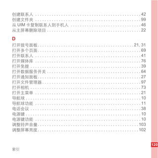 创建联系人 . . . . . . . . . . . . . . . . . . . . . . . . . . . . . . . . . . . . . . . . . . . . . 42
创建文件夹 . . . . . . . . . . . . . . . . . . . . . . . . . . . . . . . . . . . . . . . . . . . . . 99
从 UIM 卡复制联系人到手机人 . . . . . . . . . . . . . . . . . . . . . . . . . . . . . . 46
从主屏幕删除项目 . . . . . . . . . . . . . . . . . . . . . . . . . . . . . . . . . . . . . . . . 22

D
打开拨号面板. . . . . . . . . . . . . . . . . . . . . . . . . . . . . . . . . . . . . . . . . 21, 31
打开多个页面. . . . . . . . . . . . . . . . . . . . . . . . . . . . . . . . . . . . . . . . . . . . 69
打开联系人 . . . . . . . . . . . . . . . . . . . . . . . . . . . . . . . . . . . . . . . . . . . . . 41
打开媒体库 . . . . . . . . . . . . . . . . . . . . . . . . . . . . . . . . . . . . . . . . . . . . . 76
打开免提 . . . . . . . . . . . . . . . . . . . . . . . . . . . . . . . . . . . . . . . . . . . . . . . 39
打开数据服务开关 . . . . . . . . . . . . . . . . . . . . . . . . . . . . . . . . . . . . . . . . 64
打开通知面板. . . . . . . . . . . . . . . . . . . . . . . . . . . . . . . . . . . . . . . . . . . . 27
打开文件管理器 . . . . . . . . . . . . . . . . . . . . . . . . . . . . . . . . . . . . . . . . . . 97
打开相机 . . . . . . . . . . . . . . . . . . . . . . . . . . . . . . . . . . . . . . . . . . . . . . . 73
打开主菜单 . . . . . . . . . . . . . . . . . . . . . . . . . . . . . . . . . . . . . . . . . . . . . 21
导航球 . . . . . . . . . . . . . . . . . . . . . . . . . . . . . . . . . . . . . . . . . . . . . . . . . 10
导航球功能 . . . . . . . . . . . . . . . . . . . . . . . . . . . . . . . . . . . . . . . . . . . . . 11
电话会议 . . . . . . . . . . . . . . . . . . . . . . . . . . . . . . . . . . . . . . . . . . . . . . . 38
电源键 . . . . . . . . . . . . . . . . . . . . . . . . . . . . . . . . . . . . . . . . . . . . . . . . . 10
电源键功能 . . . . . . . . . . . . . . . . . . . . . . . . . . . . . . . . . . . . . . . . . . . . . 10
调整铃声音量. . . . . . . . . . . . . . . . . . . . . . . . . . . . . . . . . . . . . . . . . . . 103
调整屏幕亮度. . . . . . . . . . . . . . . . . . . . . . . . . . . . . . . . . . . . . . . . . . . 102


                                                                                                           120
索引
 