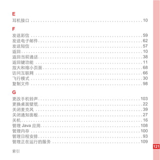 E
耳机接口 . . . . . . . . . . . . . . . . . . . . . . . . . . . . . . . . . . . . . . . . . . . . . . . 10

F
发送彩信 . . . . . . . . . . . . . . . . . . . . . . . . . . . . . . . . . . . . . . . . . . . . . . . 59
发送电子邮件. . . . . . . . . . . . . . . . . . . . . . . . . . . . . . . . . . . . . . . . . . . . 62
发送短信 . . . . . . . . . . . . . . . . . . . . . . . . . . . . . . . . . . . . . . . . . . . . . . . 57
返回 . . . . . . . . . . . . . . . . . . . . . . . . . . . . . . . . . . . . . . . . . . . . . . . . . . . 10
返回当前通话. . . . . . . . . . . . . . . . . . . . . . . . . . . . . . . . . . . . . . . . . . . . 38
返回键功能 . . . . . . . . . . . . . . . . . . . . . . . . . . . . . . . . . . . . . . . . . . . . . 11
放大和缩小页面 . . . . . . . . . . . . . . . . . . . . . . . . . . . . . . . . . . . . . . . . . . 68
访问互联网 . . . . . . . . . . . . . . . . . . . . . . . . . . . . . . . . . . . . . . . . . . . . . 66
飞行模式 . . . . . . . . . . . . . . . . . . . . . . . . . . . . . . . . . . . . . . . . . . . . . . . 30
复制文件 . . . . . . . . . . . . . . . . . . . . . . . . . . . . . . . . . . . . . . . . . . . . . . . 98

G
更改手机铃声. . . . . . . . . . . . . . . . . . . . . . . . . . . . . . . . . . . . . . . . . . . 103
更换桌面壁纸. . . . . . . . . . . . . . . . . . . . . . . . . . . . . . . . . . . . . . . . . . . . 22
关闭麦克风 . . . . . . . . . . . . . . . . . . . . . . . . . . . . . . . . . . . . . . . . . . . . . 39
关闭通知面板. . . . . . . . . . . . . . . . . . . . . . . . . . . . . . . . . . . . . . . . . . . . 27
关机 . . . . . . . . . . . . . . . . . . . . . . . . . . . . . . . . . . . . . . . . . . . . . . . . . . . 16
管理 Java 应用. . . . . . . . . . . . . . . . . . . . . . . . . . . . . . . . . . . . . . . . . . 108
管理内存 . . . . . . . . . . . . . . . . . . . . . . . . . . . . . . . . . . . . . . . . . . . . . . 100
管理日程安排. . . . . . . . . . . . . . . . . . . . . . . . . . . . . . . . . . . . . . . . . . . . 93
管理正在运行的服务 . . . . . . . . . . . . . . . . . . . . . . . . . . . . . . . . . . . . . 109
                                                                                                              121
索引
 