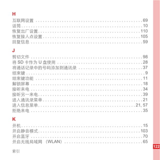 H
互联网设置 . . . . . . . . . . . . . . . . . . . . . . . . . . . . . . . . . . . . . . . . . . . . . 69
话筒 . . . . . . . . . . . . . . . . . . . . . . . . . . . . . . . . . . . . . . . . . . . . . . . . . . . 10
恢复出厂设置. . . . . . . . . . . . . . . . . . . . . . . . . . . . . . . . . . . . . . . . . . . 110
恢复接入点设置 . . . . . . . . . . . . . . . . . . . . . . . . . . . . . . . . . . . . . . . . . 105
回复信息 . . . . . . . . . . . . . . . . . . . . . . . . . . . . . . . . . . . . . . . . . . . . . . . 59

J
剪切文件 . . . . . . . . . . . . . . . . . . . . . . . . . . . . . . . . . . . . . . . . . . . . . . . 98
将 SD 卡作为 U 盘使用 . . . . . . . . . . . . . . . . . . . . . . . . . . . . . . . . . . . . 28
将通话记录中的号码添加到通讯录 . . . . . . . . . . . . . . . . . . . . . . . . . . . 37
结束键 . . . . . . . . . . . . . . . . . . . . . . . . . . . . . . . . . . . . . . . . . . . . . . . . . . 9
结束键功能 . . . . . . . . . . . . . . . . . . . . . . . . . . . . . . . . . . . . . . . . . . . . . 11
解锁屏幕 . . . . . . . . . . . . . . . . . . . . . . . . . . . . . . . . . . . . . . . . . . . . . . . 18
接听来电 . . . . . . . . . . . . . . . . . . . . . . . . . . . . . . . . . . . . . . . . . . . . . . . 34
接听另一来电. . . . . . . . . . . . . . . . . . . . . . . . . . . . . . . . . . . . . . . . . . . . 39
进入通讯录菜单 . . . . . . . . . . . . . . . . . . . . . . . . . . . . . . . . . . . . . . . . . . 21
进入信息菜单. . . . . . . . . . . . . . . . . . . . . . . . . . . . . . . . . . . . . . . . . 21, 57
拒绝来电 . . . . . . . . . . . . . . . . . . . . . . . . . . . . . . . . . . . . . . . . . . . . . . . 35

K
开机 . . . . . . . . . . . . . . . . . . . . . . . . . . . . . . . . . . . . . . . . . . . . . . . . . . . 15
开启静音模式. . . . . . . . . . . . . . . . . . . . . . . . . . . . . . . . . . . . . . . . . . . 103
开启蓝牙 . . . . . . . . . . . . . . . . . . . . . . . . . . . . . . . . . . . . . . . . . . . . . . . 70
开启无线局域网 （WLAN） . . . . . . . . . . . . . . . . . . . . . . . . . . . . . . . . . 65
                                                                                                              122
索引
 