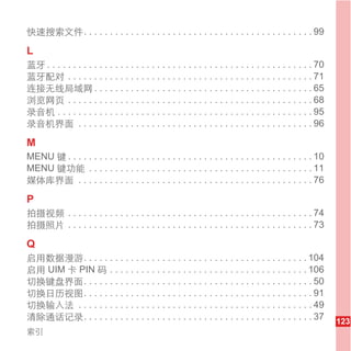 快速搜索文件. . . . . . . . . . . . . . . . . . . . . . . . . . . . . . . . . . . . . . . . . . . . 99

L
蓝牙 . . . . . . . . . . . . . . . . . . . . . . . . . . . . . . . . . . . . . . . . . . . . . . . . . . . 70
蓝牙配对 . . . . . . . . . . . . . . . . . . . . . . . . . . . . . . . . . . . . . . . . . . . . . . . 71
连接无线局域网 . . . . . . . . . . . . . . . . . . . . . . . . . . . . . . . . . . . . . . . . . . 65
浏览网页 . . . . . . . . . . . . . . . . . . . . . . . . . . . . . . . . . . . . . . . . . . . . . . . 68
录音机 . . . . . . . . . . . . . . . . . . . . . . . . . . . . . . . . . . . . . . . . . . . . . . . . . 95
录音机界面 . . . . . . . . . . . . . . . . . . . . . . . . . . . . . . . . . . . . . . . . . . . . . 96

M
MENU 键 . . . . . . . . . . . . . . . . . . . . . . . . . . . . . . . . . . . . . . . . . . . . . . . 10
MENU 键功能 . . . . . . . . . . . . . . . . . . . . . . . . . . . . . . . . . . . . . . . . . . . 11
媒体库界面 . . . . . . . . . . . . . . . . . . . . . . . . . . . . . . . . . . . . . . . . . . . . . 76

P
拍摄视频 . . . . . . . . . . . . . . . . . . . . . . . . . . . . . . . . . . . . . . . . . . . . . . . 74
拍摄照片 . . . . . . . . . . . . . . . . . . . . . . . . . . . . . . . . . . . . . . . . . . . . . . . 73

Q
启用数据漫游. . . . . . . . . . . . . . . . . . . . . . . . . . . . . . . . . . . . . . . . . . . 104
启用 UIM 卡 PIN 码 . . . . . . . . . . . . . . . . . . . . . . . . . . . . . . . . . . . . . . 106
切换键盘界面. . . . . . . . . . . . . . . . . . . . . . . . . . . . . . . . . . . . . . . . . . . . 50
切换日历视图. . . . . . . . . . . . . . . . . . . . . . . . . . . . . . . . . . . . . . . . . . . . 91
切换输入法 . . . . . . . . . . . . . . . . . . . . . . . . . . . . . . . . . . . . . . . . . . . . . 49
清除通话记录. . . . . . . . . . . . . . . . . . . . . . . . . . . . . . . . . . . . . . . . . . . . 37              123
索引
 