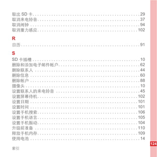 取出 SD 卡. . . . . . . . . . . . . . . . . . . . . . . . . . . . . . . . . . . . . . . . . . . . . . 29
取消来电铃音. . . . . . . . . . . . . . . . . . . . . . . . . . . . . . . . . . . . . . . . . . . . 37
取消闹钟 . . . . . . . . . . . . . . . . . . . . . . . . . . . . . . . . . . . . . . . . . . . . . . . 94
取消重力感应. . . . . . . . . . . . . . . . . . . . . . . . . . . . . . . . . . . . . . . . . . . 102

R
日历 . . . . . . . . . . . . . . . . . . . . . . . . . . . . . . . . . . . . . . . . . . . . . . . . . . . 91

S
SD 卡插槽 . . . . . . . . . . . . . . . . . . . . . . . . . . . . . . . . . . . . . . . . . . . . . . 10
删除和添加电子邮件帐户. . . . . . . . . . . . . . . . . . . . . . . . . . . . . . . . . . . 62
删除联系人 . . . . . . . . . . . . . . . . . . . . . . . . . . . . . . . . . . . . . . . . . . . . . 44
删除信息 . . . . . . . . . . . . . . . . . . . . . . . . . . . . . . . . . . . . . . . . . . . . . . . 60
删除帐户 . . . . . . . . . . . . . . . . . . . . . . . . . . . . . . . . . . . . . . . . . . . . . . . 88
摄像头 . . . . . . . . . . . . . . . . . . . . . . . . . . . . . . . . . . . . . . . . . . . . . . . . . 10
设置联系人的来电铃音 . . . . . . . . . . . . . . . . . . . . . . . . . . . . . . . . . . . . 45
设置屏幕待机. . . . . . . . . . . . . . . . . . . . . . . . . . . . . . . . . . . . . . . . . . . 102
设置日期 . . . . . . . . . . . . . . . . . . . . . . . . . . . . . . . . . . . . . . . . . . . . . . 101
设置时间 . . . . . . . . . . . . . . . . . . . . . . . . . . . . . . . . . . . . . . . . . . . . . . 101
设置手机搜索. . . . . . . . . . . . . . . . . . . . . . . . . . . . . . . . . . . . . . . . . . . 106
设置手机语言. . . . . . . . . . . . . . . . . . . . . . . . . . . . . . . . . . . . . . . . . . . 105
设置手机振动. . . . . . . . . . . . . . . . . . . . . . . . . . . . . . . . . . . . . . . . . . . 104
升级前准备 . . . . . . . . . . . . . . . . . . . . . . . . . . . . . . . . . . . . . . . . . . . . 110
释放手机内存. . . . . . . . . . . . . . . . . . . . . . . . . . . . . . . . . . . . . . . . . . . 109
使用电池 . . . . . . . . . . . . . . . . . . . . . . . . . . . . . . . . . . . . . . . . . . . . . . . 14
                                                                                                              124
索引
 