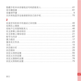 隐藏手机中未存储电话号码的联系人. . . . . . . . . . . . . . . . . . . . . . . . . . 41
音乐播放器 . . . . . . . . . . . . . . . . . . . . . . . . . . . . . . . . . . . . . . . . . . . . . 81
音量调节键 . . . . . . . . . . . . . . . . . . . . . . . . . . . . . . . . . . . . . . . . . . . . . . 9
允许其他蓝牙设备搜索到自己的手机. . . . . . . . . . . . . . . . . . . . . . . . . . 70

Z
在蓝牙耳机和手机通话之间切换 . . . . . . . . . . . . . . . . . . . . . . . . . . . . . 40
在网页上搜索. . . . . . . . . . . . . . . . . . . . . . . . . . . . . . . . . . . . . . . . . . . . 68
在帐户之间复制联系人 . . . . . . . . . . . . . . . . . . . . . . . . . . . . . . . . . . . . 46
在主屏幕上移动项目 . . . . . . . . . . . . . . . . . . . . . . . . . . . . . . . . . . . . . . 22
在主屏幕上增加项目 . . . . . . . . . . . . . . . . . . . . . . . . . . . . . . . . . . . . . . 21
帐号与同步 . . . . . . . . . . . . . . . . . . . . . . . . . . . . . . . . . . . . . . . . . . . . . 87
重力感应 . . . . . . . . . . . . . . . . . . . . . . . . . . . . . . . . . . . . . . . . . . . . . . . 17
重命名文件夹. . . . . . . . . . . . . . . . . . . . . . . . . . . . . . . . . . . . . . . . . . . . 23
主页 . . . . . . . . . . . . . . . . . . . . . . . . . . . . . . . . . . . . . . . . . . . . . . . . . . . 10
状态提示栏 . . . . . . . . . . . . . . . . . . . . . . . . . . . . . . . . . . . . . . . . . . . . . 20
状态图标 . . . . . . . . . . . . . . . . . . . . . . . . . . . . . . . . . . . . . . . . . . . . . . . 25
自定义闹钟设置 . . . . . . . . . . . . . . . . . . . . . . . . . . . . . . . . . . . . . . . . . . 95
自定义日历设置 . . . . . . . . . . . . . . . . . . . . . . . . . . . . . . . . . . . . . . . . . . 93
自定义摄像机设置 . . . . . . . . . . . . . . . . . . . . . . . . . . . . . . . . . . . . . . . . 76
自定义照相机设置 . . . . . . . . . . . . . . . . . . . . . . . . . . . . . . . . . . . . . . . . 75




                                                                                                              127
索引
 