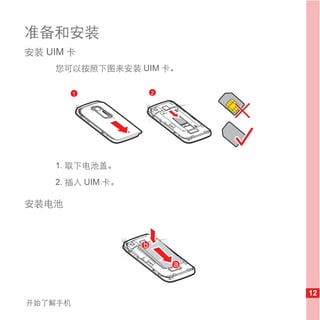 准备和安装
安装 UIM 卡
    您可以按照下图来安装 UIM 卡。

         1         2




    1. 取下电池盖。
    2. 插入 UIM 卡。

安装电池




                        12
开始了解手机
 