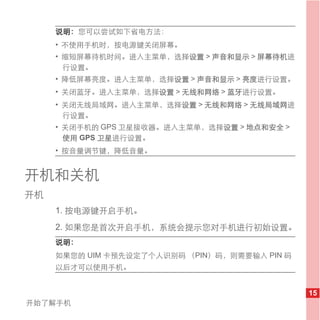 说明： 您可以尝试如下省电方法：
     • 不使用手机时，按电源键关闭屏幕。
     • 缩短屏幕待机时间。进入主菜单，选择设置 > 声音和显示 > 屏幕待机进
       行设置。
     • 降低屏幕亮度。进入主菜单，选择设置 > 声音和显示 > 亮度进行设置。
     • 关闭蓝牙。进入主菜单，选择设置 > 无线和网络 > 蓝牙进行设置。
     • 关闭无线局域网。进入主菜单，选择设置 > 无线和网络 > 无线局域网进
       行设置。
     • 关闭手机的 GPS 卫星接收器。进入主菜单，选择设置 > 地点和安全 >
       使用 GPS 卫星进行设置。
     • 按音量调节键，降低音量。


开机和关机
开机
     1. 按电源键开启手机。
     2. 如果您是首次开启手机，系统会提示您对手机进行初始设置。
     说明：
     如果您的 UIM 卡预先设定了个人识别码 （PIN）码，则需要输入 PIN 码
     以后才可以使用手机。


                                               15
开始了解手机
 
