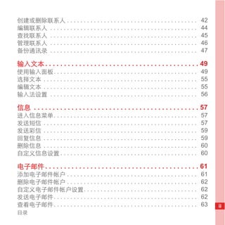 创建或删除联系人 . . . . . . . . . . . . . . . . . . . . . . . . . . . . . . . . . . . . . . .             42
编辑联系人 . . . . . . . . . . . . . . . . . . . . . . . . . . . . . . . . . . . . . . . . . . . .      44
查找联系人 . . . . . . . . . . . . . . . . . . . . . . . . . . . . . . . . . . . . . . . . . . . .      45
管理联系人 . . . . . . . . . . . . . . . . . . . . . . . . . . . . . . . . . . . . . . . . . . . .      46
备份通讯录 . . . . . . . . . . . . . . . . . . . . . . . . . . . . . . . . . . . . . . . . . . . .      47

输入文本 . . . . . . . . . . . . . . . . . . . . . . . . . . . . . . . . . . . . . . . . . 49
使用输入面板. . . . . . . . . . . . . . . . . . . . . . . . . . . . . . . . . . . . . . . . . . .        49
选择文本 . . . . . . . . . . . . . . . . . . . . . . . . . . . . . . . . . . . . . . . . . . . . . .   55
编辑文本 . . . . . . . . . . . . . . . . . . . . . . . . . . . . . . . . . . . . . . . . . . . . . .   55
输入法设置 . . . . . . . . . . . . . . . . . . . . . . . . . . . . . . . . . . . . . . . . . . . .      56

信息 . . . . . . . . . . . . . . . . . . . . . . . . . . . . . . . . . . . . . . . . . . . . 57
进入信息菜单. . . . . . . . . . . . . . . . . . . . . . . . . . . . . . . . . . . . . . . . . . .        57
发送短信 . . . . . . . . . . . . . . . . . . . . . . . . . . . . . . . . . . . . . . . . . . . . . .   57
发送彩信 . . . . . . . . . . . . . . . . . . . . . . . . . . . . . . . . . . . . . . . . . . . . . .   59
回复信息 . . . . . . . . . . . . . . . . . . . . . . . . . . . . . . . . . . . . . . . . . . . . . .   59
删除信息 . . . . . . . . . . . . . . . . . . . . . . . . . . . . . . . . . . . . . . . . . . . . . .   60
自定义信息设置 . . . . . . . . . . . . . . . . . . . . . . . . . . . . . . . . . . . . . . . . .          60

电子邮件 . . . . . . . . . . . . . . . . . . . . . . . . . . . . . . . . . . . . . . . . . 61
添加电子邮件帐户 . . . . . . . . . . . . . . . . . . . . . . . . . . . . . . . . . . . . . . .             61
删除电子邮件帐户 . . . . . . . . . . . . . . . . . . . . . . . . . . . . . . . . . . . . . . .             62
自定义电子邮件帐户设置. . . . . . . . . . . . . . . . . . . . . . . . . . . . . . . . . .                     62
发送电子邮件. . . . . . . . . . . . . . . . . . . . . . . . . . . . . . . . . . . . . . . . . . .        62
查看电子邮件. . . . . . . . . . . . . . . . . . . . . . . . . . . . . . . . . . . . . . . . . . .        63   ii
目录
 