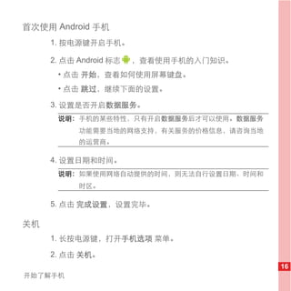 首次使用 Android 手机
     1. 按电源键开启手机。

     2. 点击 Android 标志   ，查看使用手机的入门知识。
      • 点击 开始，查看如何使用屏幕键盘。
      • 点击 跳过，继续下面的设置。

     3. 设置是否开启数据服务。
      说明： 手机的某些特性，只有开启数据服务后才可以使用。数据服务
           功能需要当地的网络支持，有关服务的价格信息，请咨询当地
           的运营商。

     4. 设置日期和时间。
      说明： 如果使用网络自动提供的时间，则无法自行设置日期、时间和
           时区。

     5. 点击 完成设置，设置完毕。

关机
     1. 长按电源键，打开手机选项 菜单。

     2. 点击 关机。
                                         16
开始了解手机
 
