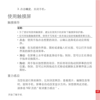 3. 点击确定，关闭手机。

使用触摸屏
触摸操作
   说明：
   • 为了更好地使用触摸屏，建议在使用手机前取下触摸屏保护膜。
   • 仅可用指腹触摸屏幕，使用手写笔或一些末端尖锐的笔触摸屏幕无效。
   • 点击：使用手指点击想要的项目，以确认选择或启动应用程
     序。
   • 长按：在当前操作界面、图标或者输入栏长按，可以打开当前
     界面的操作选项菜单。
   • 滑动：在屏幕上水平或垂直滑动手指。例如，您可以左右滑动
     手指来切换图片。
   • 拖动：用手指长按想要的项目，然后将项目拖动到屏幕的任何
     位置。例如，您可以利用拖动方式移动或删除主屏幕界面上的
     图标。

重力感应
   当您在进行某些操作，比如浏览网页、查看图片、编辑信息等
   时，旋转手机，屏幕会自动改变显示方向。如想禁用此功能，
   请参阅 102 页的 “ 取消重力感应 ” 。
                                       17
开始了解手机
 