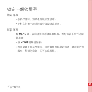 锁定与解锁屏幕
锁定屏幕
   • 手机打开时，短按电源键锁定屏幕。
   • 手机在闲置一段时间后会自动锁定屏幕。

解锁屏幕
   按 MENU 键、返回键或电源键唤醒屏幕，然后通过下列方法解
   锁屏幕：
   • 按 MENU 键解锁屏幕。
   • 按照屏幕上显示的指示，点住解锁图标向右拖动，触碰到右侧
     圆点，解锁条变色，即可完成解锁。




                                    18
开始了解手机
 