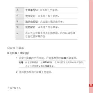 3      主菜单按钮 : 点击打开主菜单。

    4      拨号按钮：点击打开拨号面板。

    5      通讯录按钮：点击进入通讯录菜单。

    6      信息按钮：点击进入信息菜单。

           点击可以查看主屏幕的缩略图，您可以选择自
    7
           己喜欢的屏幕界面。



自定义主屏幕
在主屏幕上增加项目
   1. 长按主屏幕的空白区域，打开添加到主屏幕选项菜单。
        说明： 在主屏幕界面，按 MENU 键，在弹出的选项菜单中选择添加，
           也可以打开添加到主屏幕菜单。

   2. 选择要添加到主屏幕上的项目。




                                             21
开始了解手机
 