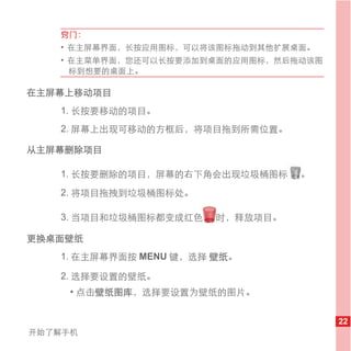 窍门：
   • 在主屏幕界面，长按应用图标，可以将该图标拖动到其他扩展桌面。
   • 在主菜单界面，您还可以长按要添加到桌面的应用图标，然后拖动该图
     标到想要的桌面上。

在主屏幕上移动项目
   1. 长按要移动的项目。
   2. 屏幕上出现可移动的方框后，将项目拖到所需位置。

从主屏幕删除项目

   1. 长按要删除的项目，屏幕的右下角会出现垃圾桶图标     。
   2. 将项目拖拽到垃圾桶图标处。

   3. 当项目和垃圾桶图标都变成红色    时，释放项目。

更换桌面壁纸
   1. 在主屏幕界面按 MENU 键，选择 壁纸。

   2. 选择要设置的壁纸。
     • 点击壁纸图库，选择要设置为壁纸的图片。


                                       22
开始了解手机
 