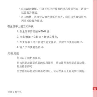 • 点击动态壁纸，打开手机已经预置的动态壁纸列表，选择一
         款设置为壁纸。
       • 点击照片，选择要设置为壁纸的图片。您可以先裁切图片，
         再将其设置为壁纸。

在主屏幕上建立文件夹
   1. 在主屏幕界面按 MENU 键。

   2. 点击 添加 > 文件夹 > 新建文件夹。

   3. 在主屏幕上打开新建立的文件夹，长按文件夹的标题栏。
   4. 输入文件夹的新名称。

无限桌面
   您可以无限扩展桌面。
   长按您要放置到桌面的应用图标，将该图标拖动到桌面边缘，
   然后释放即可。
   当您将图标拖动到桌面边缘时，可以在桌面上看到如下图标：




                                      23
开始了解手机
 