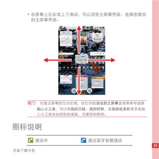 • 在屏幕上左右或上下滑动，可以浏览主屏幕界面，选择您喜欢
     的主屏幕界面。




   窍门： 长按主屏幕的空白区域，在打开的添加到主屏幕选项菜单中选择
         贴心小工具，可以将我的日程、我的时钟、或我的收音机等多款贴
         心小工具添加到您的桌面，方便您的使用。


图标说明
     通话中              通过蓝牙装置通话
                                         25
开始了解手机
 