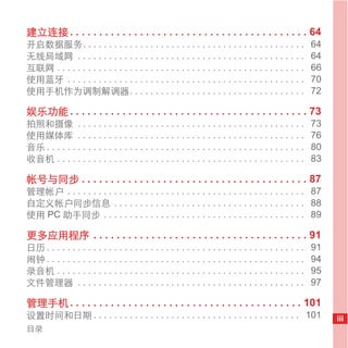 建立连接 . . . . . . . . . . . . . . . . . . . . . . . . . . . . . . . . . . . . . . . . . 64
开启数据服务. . . . . . . . . . . . . . . . . . . . . . . . . . . . . . . . . . . . . . . . . . .              64
无线局域网 . . . . . . . . . . . . . . . . . . . . . . . . . . . . . . . . . . . . . . . . . . . .            64
互联网 . . . . . . . . . . . . . . . . . . . . . . . . . . . . . . . . . . . . . . . . . . . . . . . .      66
使用蓝牙 . . . . . . . . . . . . . . . . . . . . . . . . . . . . . . . . . . . . . . . . . . . . . .         70
使用手机作为调制解调器. . . . . . . . . . . . . . . . . . . . . . . . . . . . . . . . . .                           72

娱乐功能 . . . . . . . . . . . . . . . . . . . . . . . . . . . . . . . . . . . . . . . . . 73
拍照和摄像 . . . . . . . . . . . . . . . . . . . . . . . . . . . . . . . . . . . . . . . . . . . .            73
使用媒体库 . . . . . . . . . . . . . . . . . . . . . . . . . . . . . . . . . . . . . . . . . . . .            76
音乐 . . . . . . . . . . . . . . . . . . . . . . . . . . . . . . . . . . . . . . . . . . . . . . . . . .   80
收音机 . . . . . . . . . . . . . . . . . . . . . . . . . . . . . . . . . . . . . . . . . . . . . . . .      83

帐号与同步 . . . . . . . . . . . . . . . . . . . . . . . . . . . . . . . . . . . . . . . 87
管理帐户 . . . . . . . . . . . . . . . . . . . . . . . . . . . . . . . . . . . . . . . . . . . . . . 87
自定义帐户同步信息 . . . . . . . . . . . . . . . . . . . . . . . . . . . . . . . . . . . . . 88
使用 PC 助手同步 . . . . . . . . . . . . . . . . . . . . . . . . . . . . . . . . . . . . . . . 89

更多应用程序 . . . . . . . . . . . . . . . . . . . . . . . . . . . . . . . . . . . . . 91
日历 . . . . . . . . . . . . . . . . . . . . . . . . . . . . . . . . . . . . . . . . . . . . . . . . . .   91
闹钟 . . . . . . . . . . . . . . . . . . . . . . . . . . . . . . . . . . . . . . . . . . . . . . . . . .   94
录音机 . . . . . . . . . . . . . . . . . . . . . . . . . . . . . . . . . . . . . . . . . . . . . . . .      95
文件管理器 . . . . . . . . . . . . . . . . . . . . . . . . . . . . . . . . . . . . . . . . . . . .            97

管理手机 . . . . . . . . . . . . . . . . . . . . . . . . . . . . . . . . . . . . . . . . 101
设置时间和日期 . . . . . . . . . . . . . . . . . . . . . . . . . . . . . . . . . . . . . . . . 101                   iii
目录
 