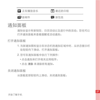 正在播放音乐             最近的日程

     新邮件                新信息


通知面板
   通知会显示有新短信、日历活动以及进行中的活动。您也可以
   打开通知面板来查看提醒或活动通知。

打开通知面板
   1. 当新通知图标显示在状态栏的通知区域中时，从状态提示栏
      处轻轻向下滑动，打开通知面板。
   2. 您可在通知面板中执行下列操作：
     • 点击通知来打开相关应用程序。
     • 点击 清除 来清除所有通知。

关闭通知面板
   从面板底部轻轻向上滑动，关闭通知面板。




                                   27
开始了解手机
 