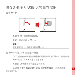 将 SD 卡作为 USB 大容量存储器
安装 SD 卡




    1. 移开 SD 卡插槽的橡胶盖。

    2. 按上图所示插入 SD 卡。
    说明：
    正常使用手机时，请勿随意拔插 SD 卡。


将 SD 卡作为 USB 大容量存储器
    为了方便将音乐和图片从计算机传输到手机的 SD 卡，您可以将
    SD 卡设为 USB 大容量存储器使用。

    1. 使用 USB 线将手机连接至计算机。

    2. 选择 设置 > 高级设置 > USB 大容量存储器 ，启用该功能。   28
开始了解手机
 