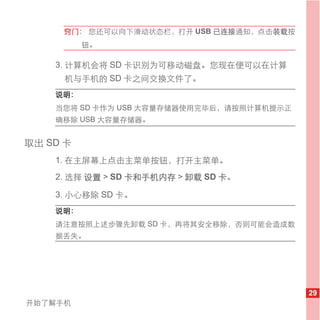 窍门： 您还可以向下滑动状态栏，打开 USB 已连接通知，点击装载按
          钮。

    3. 计算机会将 SD 卡识别为可移动磁盘。您现在便可以在计算
     机与手机的 SD 卡之间交换文件了。
    说明：
    当您将 SD 卡作为 USB 大容量存储器使用完毕后，请按照计算机提示正
    确移除 USB 大容量存储器。


取出 SD 卡
    1. 在主屏幕上点击主菜单按钮，打开主菜单。
    2. 选择 设置 > SD 卡和手机内存 > 卸载 SD 卡。

    3. 小心移除 SD 卡。
    说明：
    请注意按照上述步骤先卸载 SD 卡，再将其安全移除，否则可能会造成数
    据丢失。




                                           29
开始了解手机
 