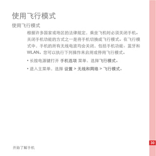 使用飞行模式
使用飞行模式
   根据许多国家或地区的法律规定，乘坐飞机时必须关闭手机。
   关闭手机功能的方式之一是将手机切换成飞行模式。在飞行模
   式中，手机的所有无线电波均会关闭，包括手机功能、蓝牙和
   WLAN。您可以执行下列操作来启用或停用飞行模式。
   • 长按电源键打开 手机选项 菜单，选择飞行模式。
   • 进入主菜单，选择 设置 > 无线和网络 > 飞行模式。




                                   30
开始了解手机
 