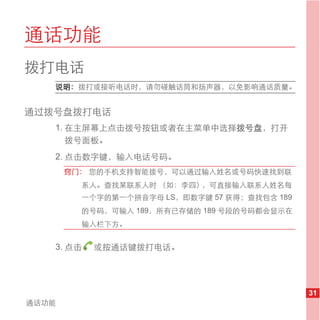 通话功能
拨打电话
   说明： 拨打或接听电话时，请勿碰触话筒和扬声器，以免影响通话质量。


通过拨号盘拨打电话
   1. 在主屏幕上点击拨号按钮或者在主菜单中选择拨号盘，打开
      拨号面板。
   2. 点击数字键，输入电话号码。
       窍门： 您的手机支持智能拨号，可以通过输入姓名或号码快速找到联
         系人。查找某联系人时 （如：李四），可直接输入联系人姓名每
         一个字的第一个拼音字母 LS，即数字键 57 获得；查找包含 189
         的号码，可输入 189，所有已存储的 189 号段的号码都会显示在
         输入栏下方。


   3. 点击   或按通话键拨打电话。




                                              31
通话功能
 
